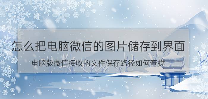 怎么把电脑微信的图片储存到界面 电脑版微信接收的文件保存路径如何查找？